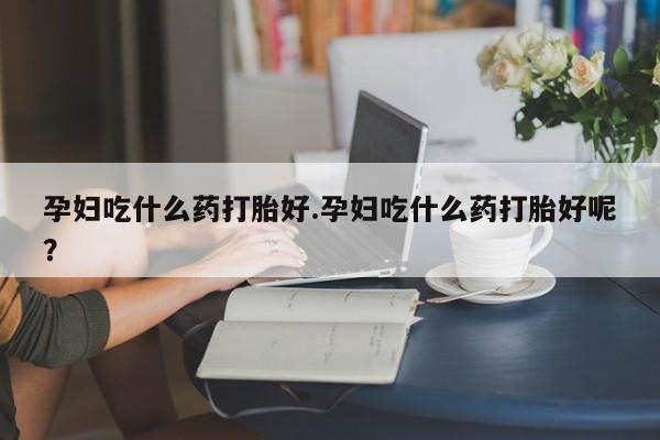 流产药使用孕妇吃什么药打胎好.孕妇吃什么药打胎好呢？