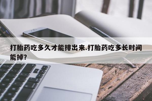 流产药使用打胎药吃多久才能排出来.打胎药吃多长时间能掉？