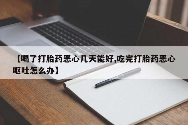 流产药使用【喝了打胎药恶心几天能好,吃完打胎药恶心呕吐怎么办】