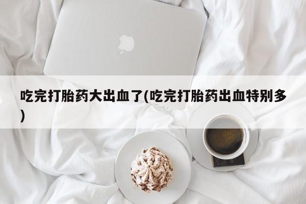 流产药使用吃完打胎药大出血了(吃完打胎药出血特别多)