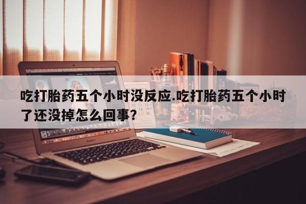 流产药使用吃打胎药五个小时没反应.吃打胎药五个小时了还没掉怎么回事？