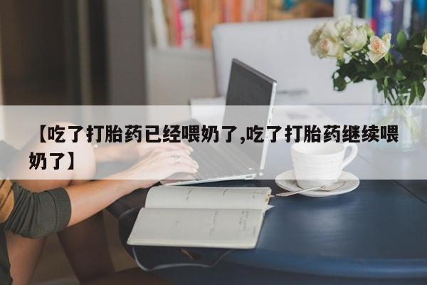流产药使用【吃了打胎药已经喂奶了,吃了打胎药继续喂奶了】