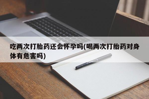 流产药使用吃两次打胎药还会怀孕吗(喝两次打胎药对身体有危害吗)