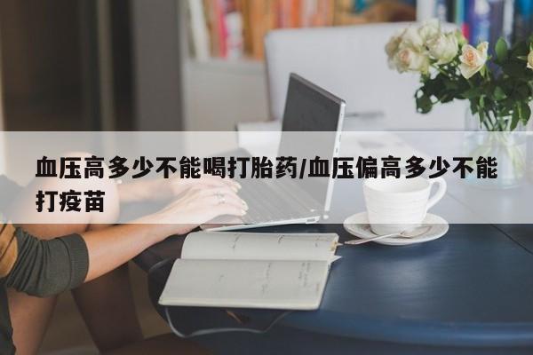 流产药使用血压高多少不能喝打胎药/血压偏高多少不能打疫苗