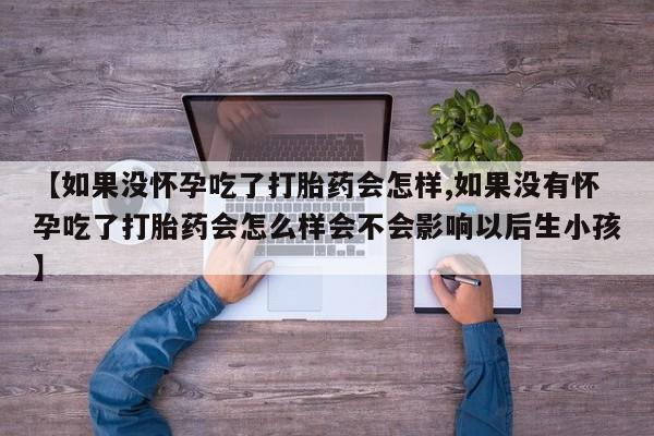 流产药使用【如果没怀孕吃了打胎药会怎样,如果没有怀孕吃了打胎药会怎么样会不会影响以后生小孩】