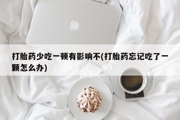流产药使用打胎药少吃一顿有影响不(打胎药忘记吃了一颗怎么办)