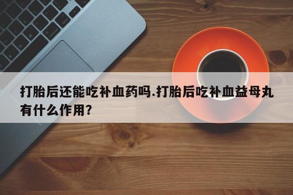 流产药使用打胎后还能吃补血药吗.打胎后吃补血益母丸有什么作用？