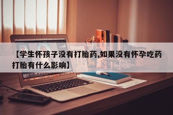 流产药使用【学生怀孩子没有打胎药,如果没有怀孕吃药打胎有什么影响】