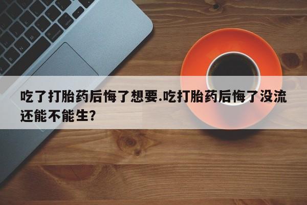 流产药使用吃了打胎药后悔了想要.吃打胎药后悔了没流还能不能生？