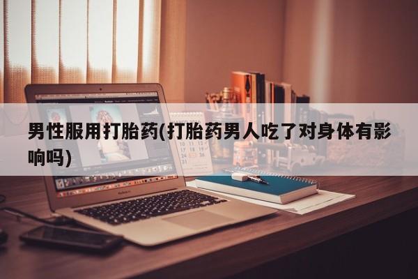流产药使用男性服用打胎药(打胎药男人吃了对身体有影响吗)