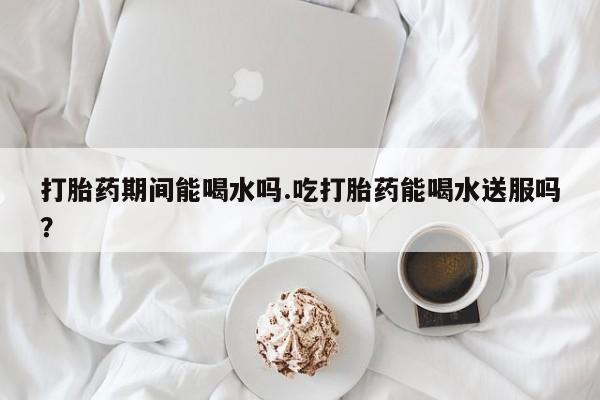 流产药使用打胎药期间能喝水吗.吃打胎药能喝水送服吗？