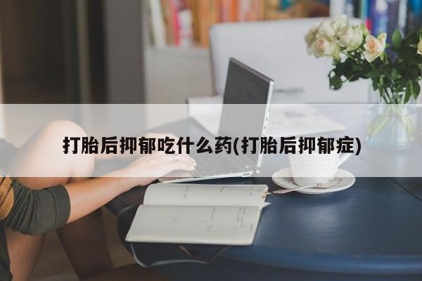 流产药使用打胎后抑郁吃什么药(打胎后抑郁症)