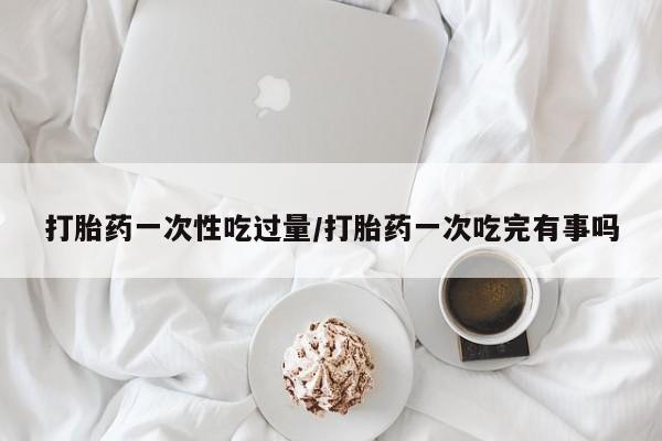 流产药使用打胎药一次性吃过量/打胎药一次吃完有事吗