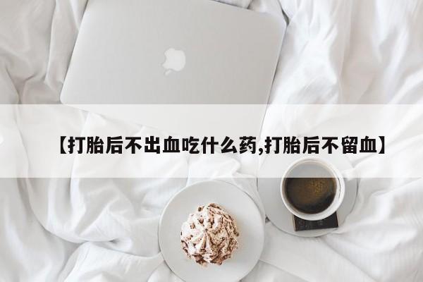 流产药使用【打胎后不出血吃什么药,打胎后不留血】