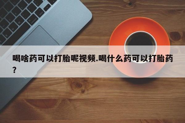流产药使用喝啥药可以打胎呢视频.喝什么药可以打胎药？