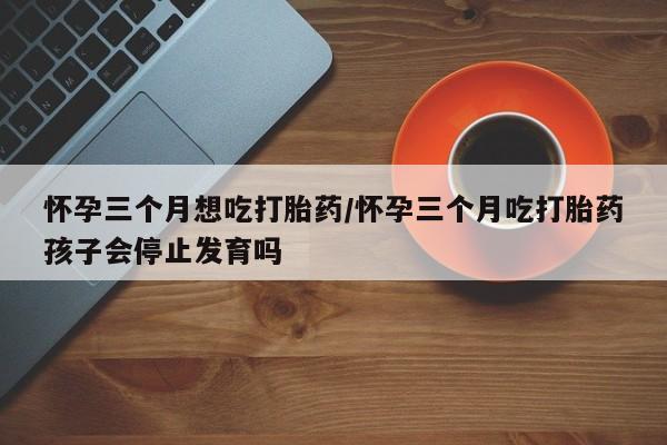 流产药使用怀孕三个月想吃打胎药/怀孕三个月吃打胎药孩子会停止发育吗