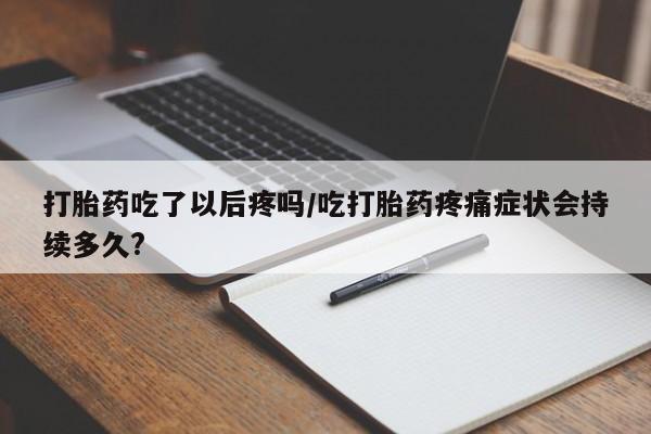 流产药使用打胎药吃了以后疼吗/吃打胎药疼痛症状会持续多久?