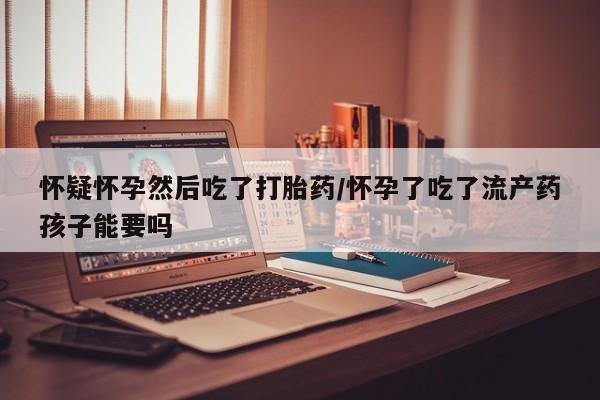 流产药使用怀疑怀孕然后吃了打胎药/怀孕了吃了流产药孩子能要吗