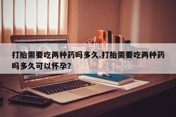 流产药使用打胎需要吃两种药吗多久.打胎需要吃两种药吗多久可以怀孕？