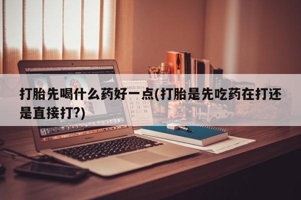 流产药使用打胎先喝什么药好一点(打胎是先吃药在打还是直接打?)