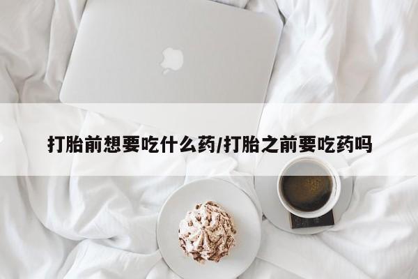 流产药使用打胎前想要吃什么药/打胎之前要吃药吗