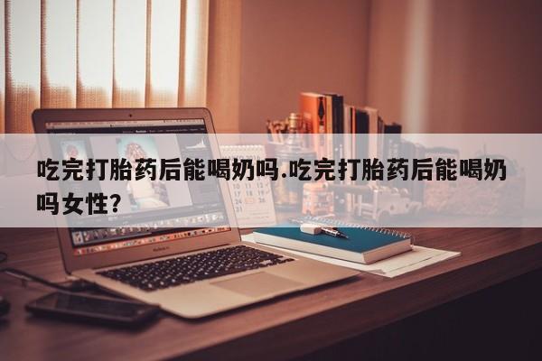 流产药使用吃完打胎药后能喝奶吗.吃完打胎药后能喝奶吗女性？