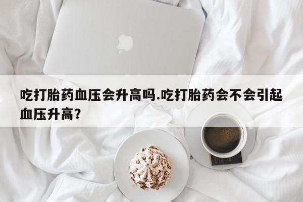 流产药使用吃打胎药血压会升高吗.吃打胎药会不会引起血压升高？