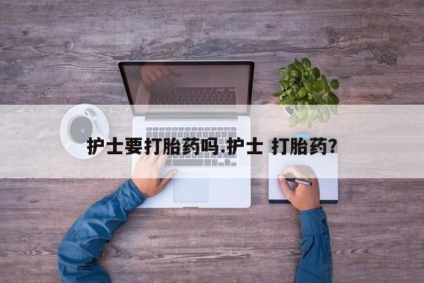 流产药使用护士要打胎药吗.护士 打胎药？