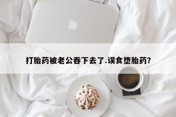 流产药使用打胎药被老公吞下去了.误食堕胎药？