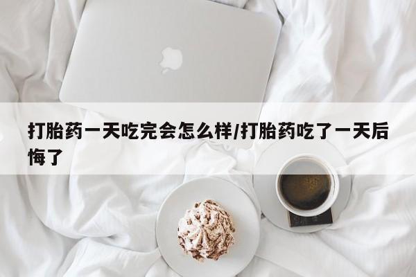 流产药使用打胎药一天吃完会怎么样/打胎药吃了一天后悔了