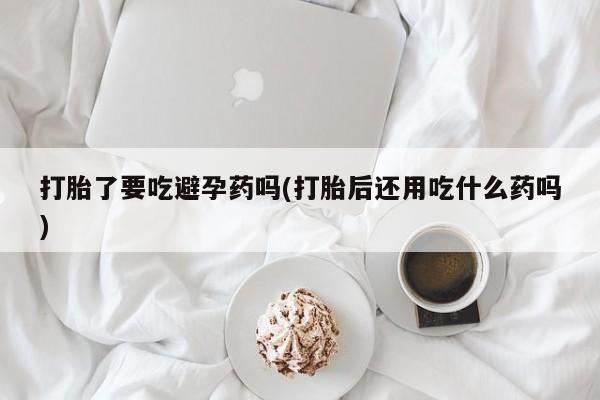 流产药使用打胎了要吃避孕药吗(打胎后还用吃什么药吗)