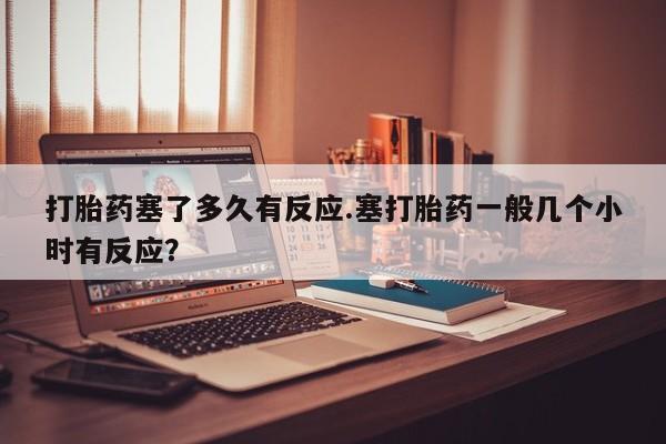 流产药使用打胎药塞了多久有反应.塞打胎药一般几个小时有反应？