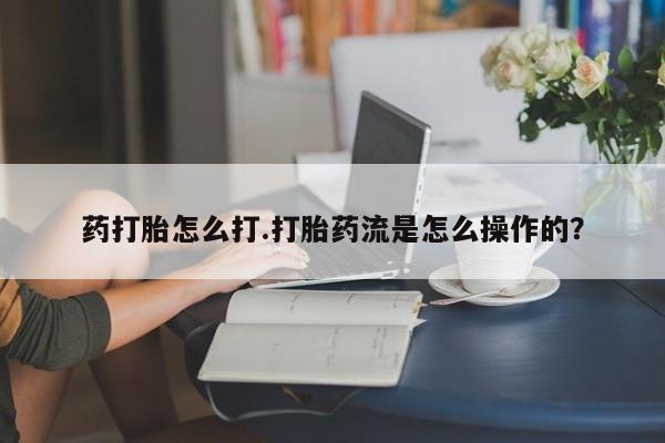 流产药使用药打胎怎么打.打胎药流是怎么操作的？