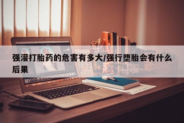 流产药使用强灌打胎药的危害有多大/强行堕胎会有什么后果