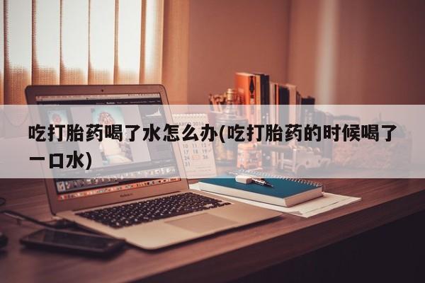 流产药使用吃打胎药喝了水怎么办(吃打胎药的时候喝了一口水)