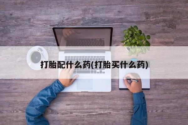 流产药使用打胎配什么药(打胎买什么药)