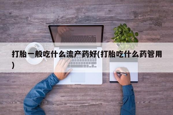 流产药使用打胎一般吃什么流产药好(打胎吃什么药管用)