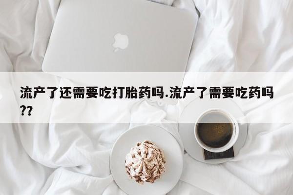 流产药使用流产了还需要吃打胎药吗.流产了需要吃药吗?？