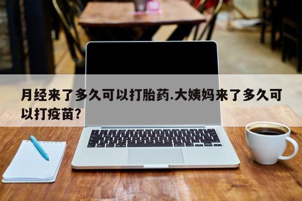 流产药使用月经来了多久可以打胎药.大姨妈来了多久可以打疫苗？