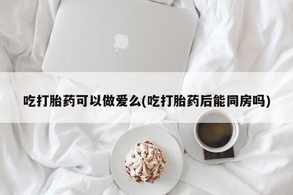 流产药使用吃打胎药可以做爱么(吃打胎药后能同房吗)