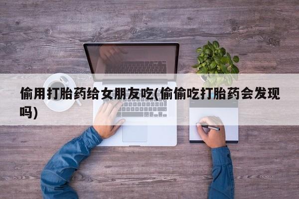流产药使用偷用打胎药给女朋友吃(偷偷吃打胎药会发现吗)