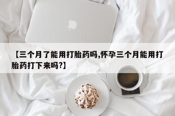 流产药使用【三个月了能用打胎药吗,怀孕三个月能用打胎药打下来吗?】