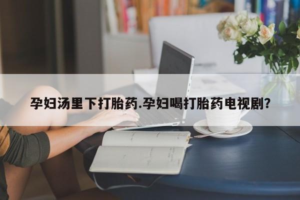 流产药使用孕妇汤里下打胎药.孕妇喝打胎药电视剧？
