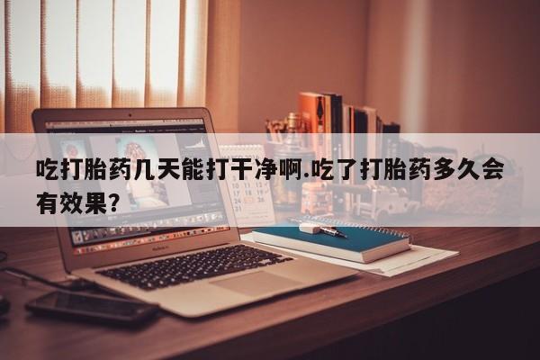 流产药使用吃打胎药几天能打干净啊.吃了打胎药多久会有效果？