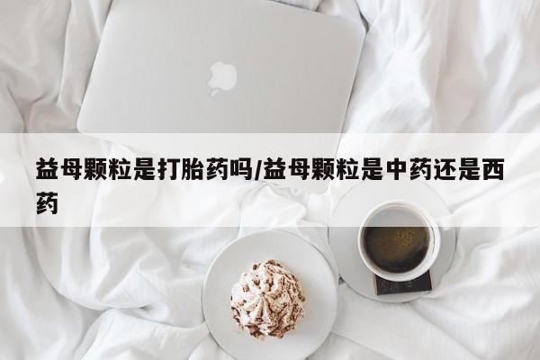 流产药使用益母颗粒是打胎药吗/益母颗粒是中药还是西药