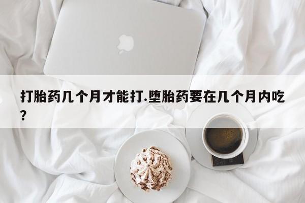 流产药使用打胎药几个月才能打.堕胎药要在几个月内吃？