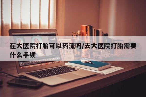 流产药使用在大医院打胎可以药流吗/去大医院打胎需要什么手续