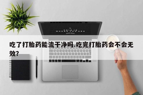 流产药使用吃了打胎药能流干净吗.吃完打胎药会不会无效？