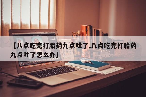 流产药使用【八点吃完打胎药九点吐了,八点吃完打胎药九点吐了怎么办】