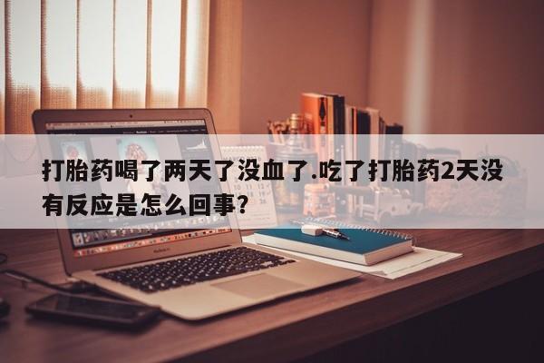 流产药使用打胎药喝了两天了没血了.吃了打胎药2天没有反应是怎么回事？